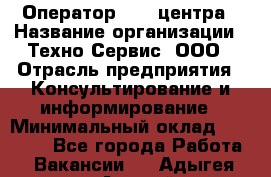 Оператор Call-центра › Название организации ­ Техно-Сервис, ООО › Отрасль предприятия ­ Консультирование и информирование › Минимальный оклад ­ 30 000 - Все города Работа » Вакансии   . Адыгея респ.,Адыгейск г.